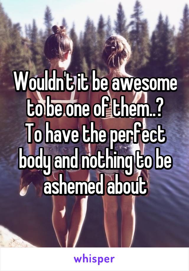 Wouldn't it be awesome to be one of them..?
To have the perfect body and nothing to be ashemed about