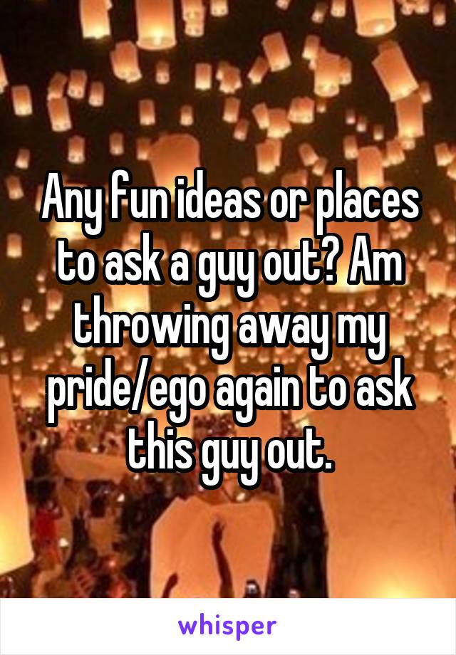 Any fun ideas or places to ask a guy out? Am throwing away my pride/ego again to ask this guy out.
