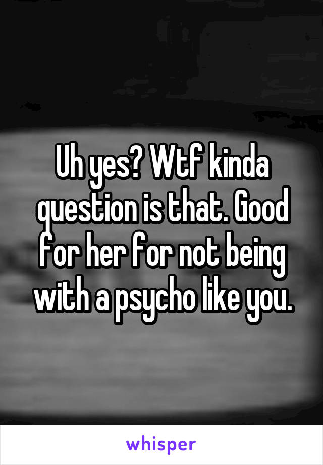 Uh yes? Wtf kinda question is that. Good for her for not being with a psycho like you.