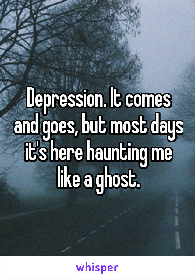 Depression. It comes and goes, but most days it's here haunting me like a ghost.