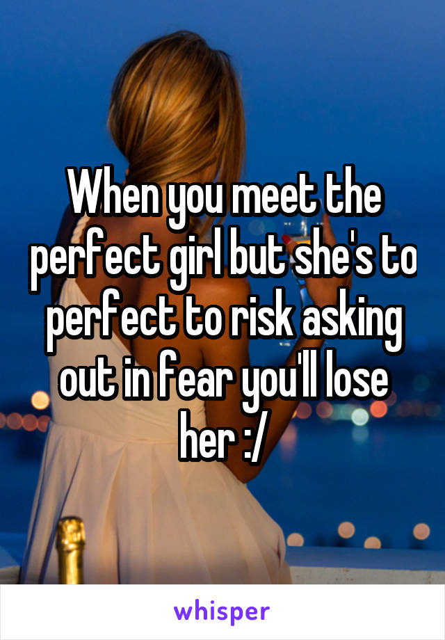When you meet the perfect girl but she's to perfect to risk asking out in fear you'll lose her :/