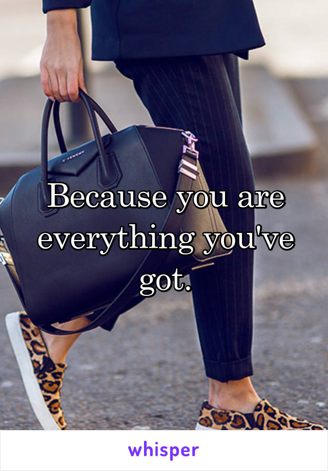 Because you are everything you've got.