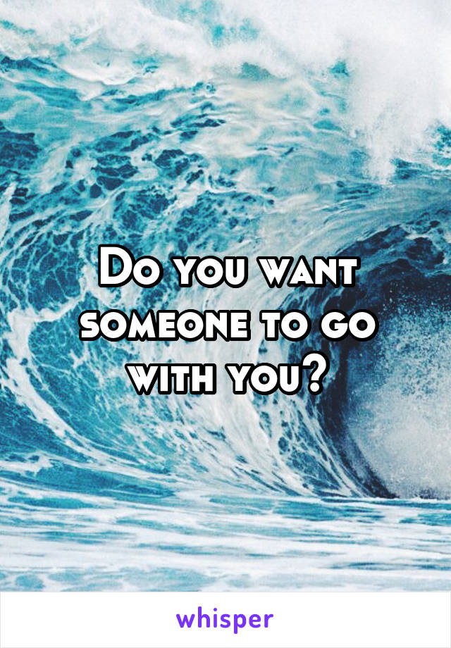 Do you want someone to go with you?