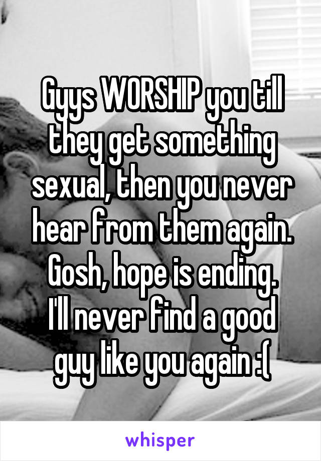 Gyys WORSHIP you till they get something sexual, then you never hear from them again. Gosh, hope is ending.
I'll never find a good guy like you again :(