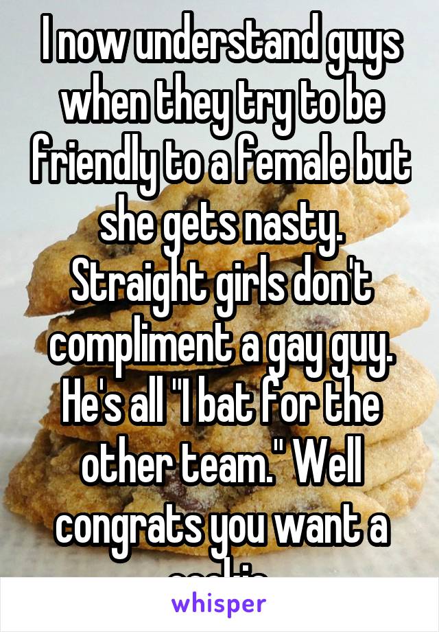 I now understand guys when they try to be friendly to a female but she gets nasty. Straight girls don't compliment a gay guy. He's all "I bat for the other team." Well congrats you want a cookie.