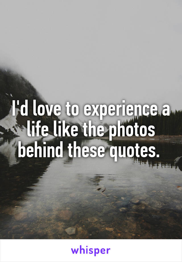 I'd love to experience a life like the photos behind these quotes. 