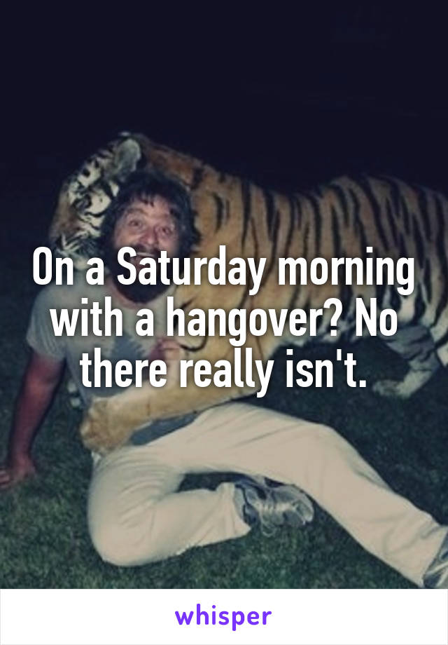 On a Saturday morning with a hangover? No there really isn't.