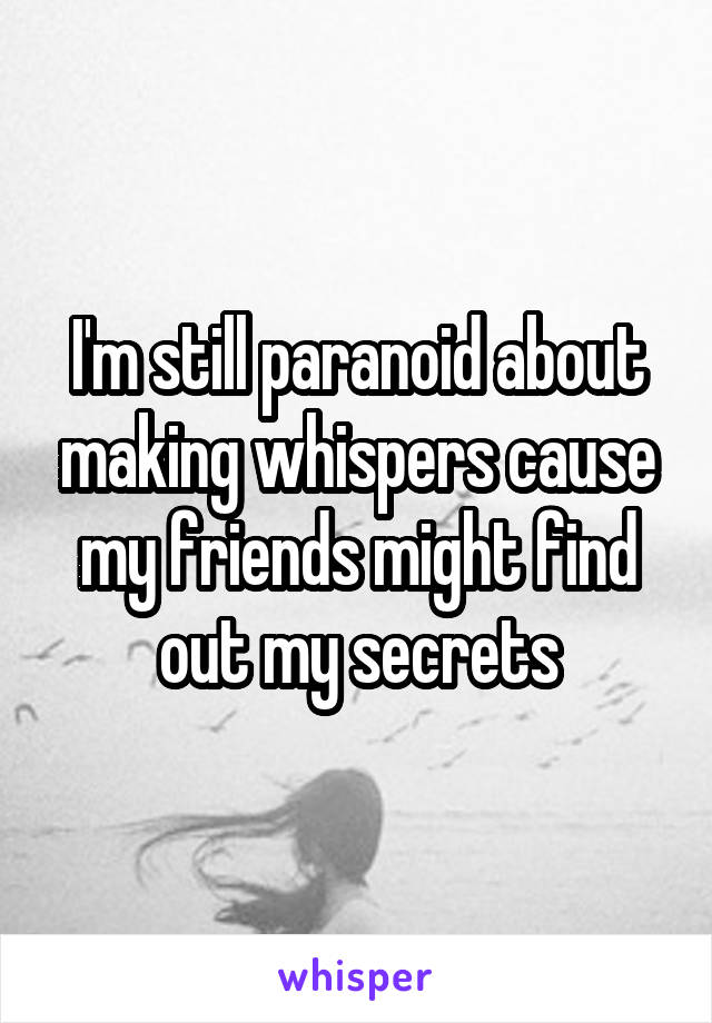 I'm still paranoid about making whispers cause my friends might find out my secrets