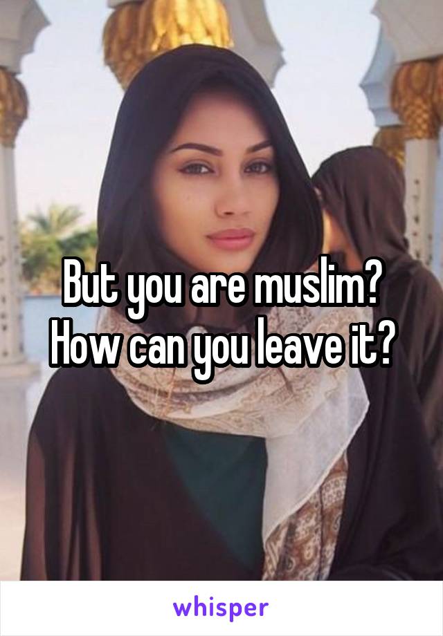 But you are muslim? How can you leave it?