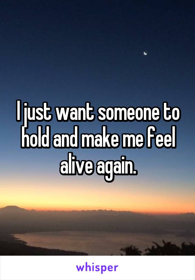 I just want someone to hold and make me feel alive again.