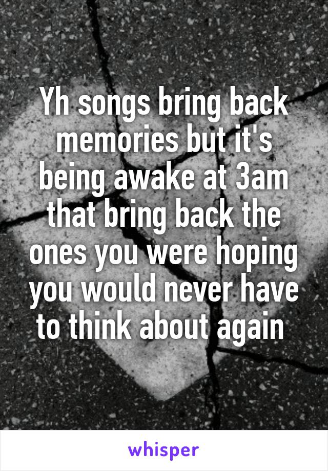 Yh songs bring back memories but it's being awake at 3am that bring back the ones you were hoping you would never have to think about again 
