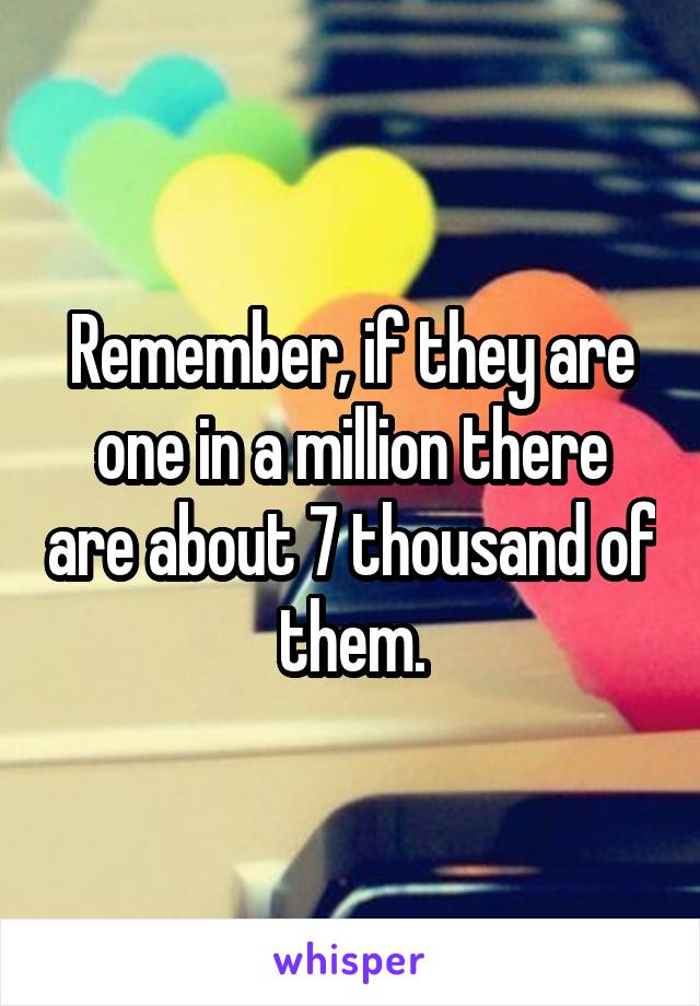 Remember, if they are one in a million there are about 7 thousand of them.
