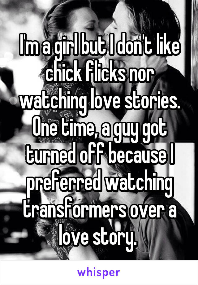 I'm a girl but I don't like chick flicks nor watching love stories. One time, a guy got turned off because I preferred watching transformers over a love story. 