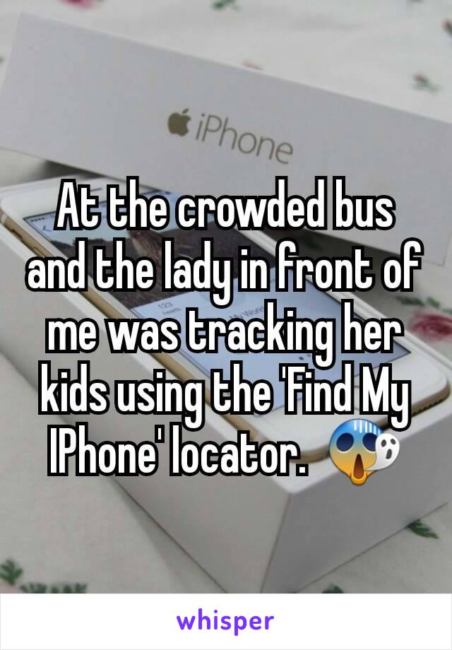 At the crowded bus and the lady in front of me was tracking her kids using the 'Find My IPhone' locator.  😱