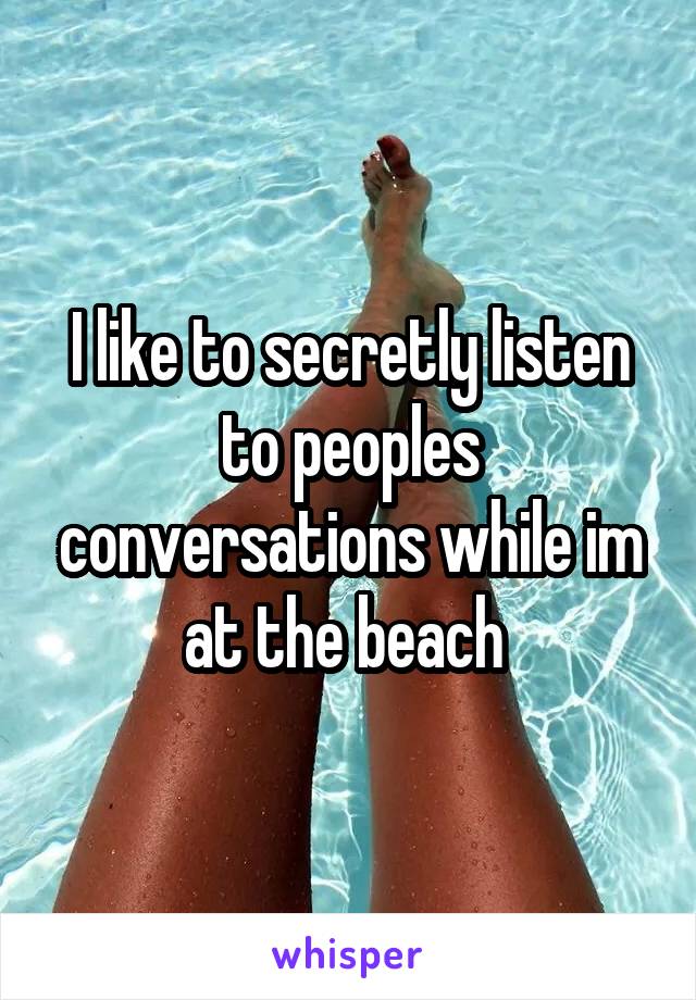 I like to secretly listen to peoples conversations while im at the beach 