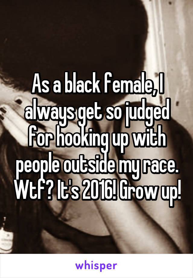 As a black female, I always get so judged for hooking up with people outside my race. Wtf? It's 2016! Grow up!