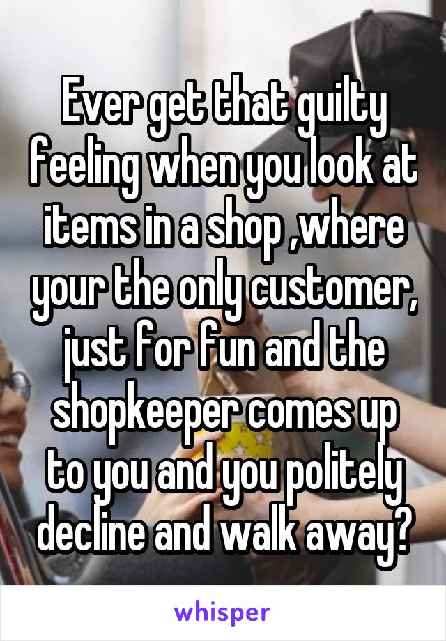 Ever get that guilty feeling when you look at items in a shop ,where your the only customer, just for fun and the shopkeeper comes up to you and you politely decline and walk away?