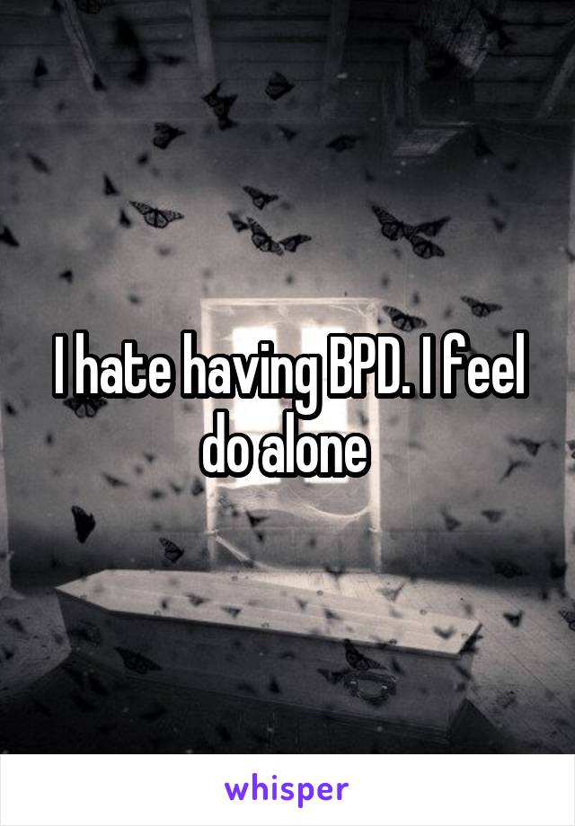 I hate having BPD. I feel do alone 