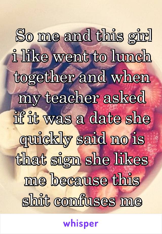  So me and this girl i like went to lunch together and when my teacher asked if it was a date she quickly said no is that sign she likes me because this shit confuses me
