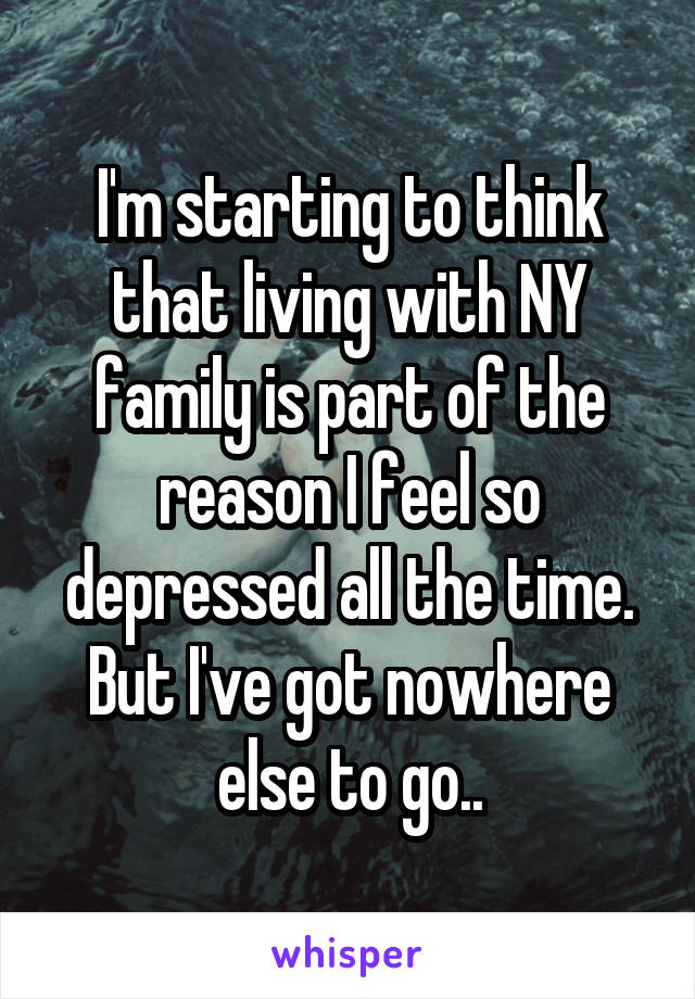 I'm starting to think that living with NY family is part of the reason I feel so depressed all the time. But I've got nowhere else to go..