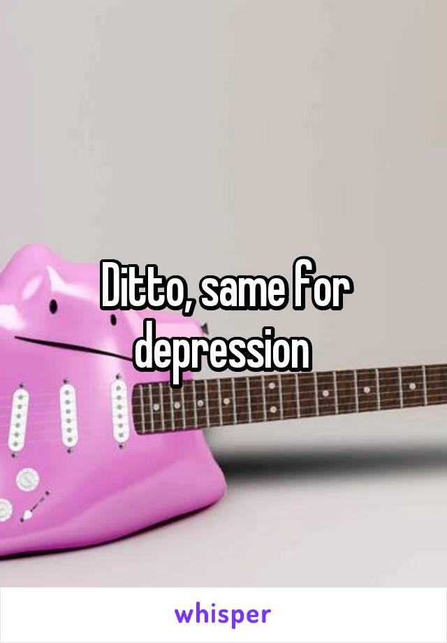 Ditto, same for depression 