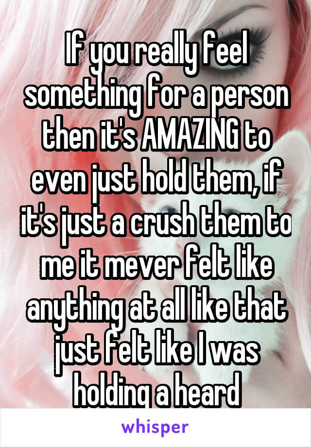 If you really feel something for a person then it's AMAZING to even just hold them, if it's just a crush them to me it mever felt like anything at all like that just felt like I was holding a heard