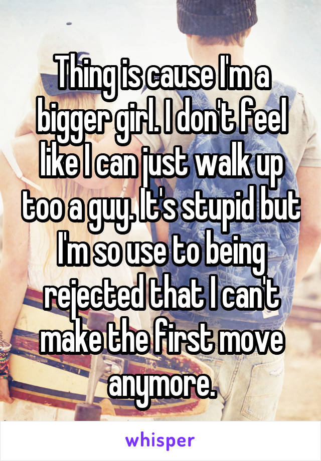 Thing is cause I'm a bigger girl. I don't feel like I can just walk up too a guy. It's stupid but I'm so use to being rejected that I can't make the first move anymore.