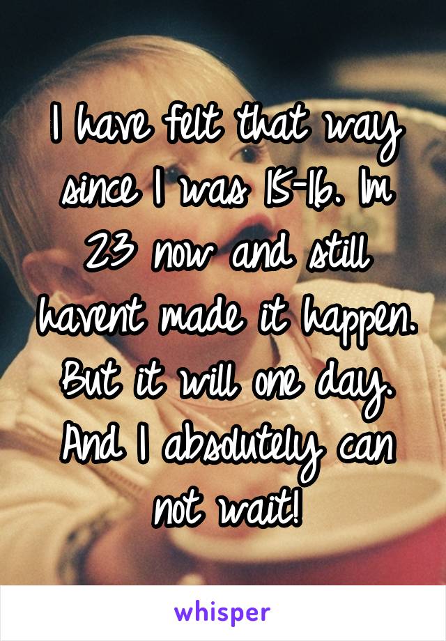 I have felt that way since I was 15-16. Im 23 now and still havent made it happen. But it will one day. And I absolutely can not wait!