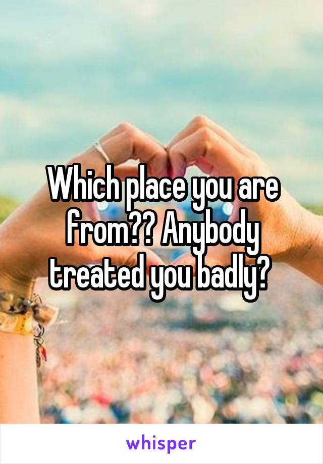 Which place you are from?? Anybody treated you badly? 