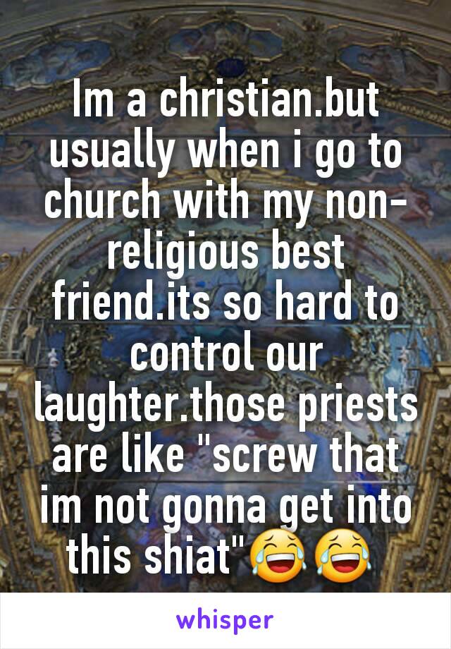 Im a christian.but usually when i go to church with my non-religious best friend.its so hard to control our laughter.those priests are like "screw that im not gonna get into this shiat"😂😂 