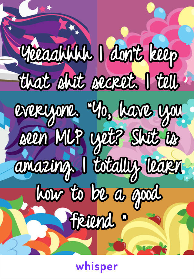 Yeeaahhhh I don't keep that shit secret. I tell everyone. "Yo, have you seen MLP yet? Shit is amazing. I totally learn how to be a good friend "