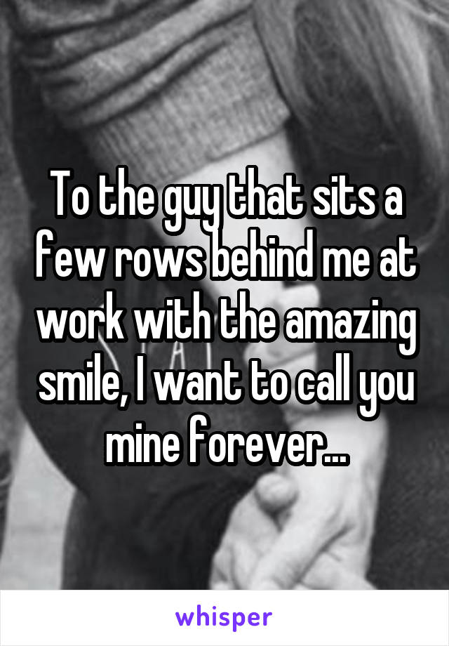 To the guy that sits a few rows behind me at work with the amazing smile, I want to call you mine forever...