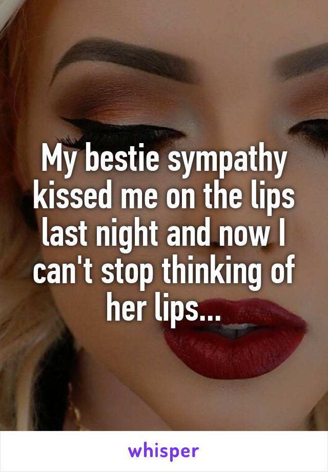 My bestie sympathy kissed me on the lips last night and now I can't stop thinking of her lips...