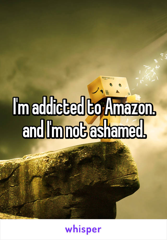 I'm addicted to Amazon. and I'm not ashamed.