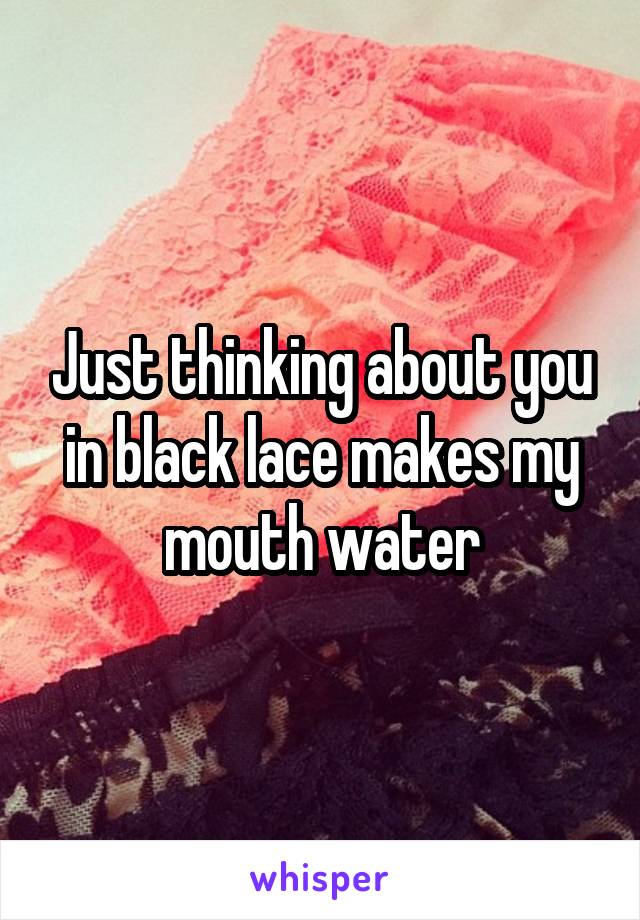 Just thinking about you in black lace makes my mouth water