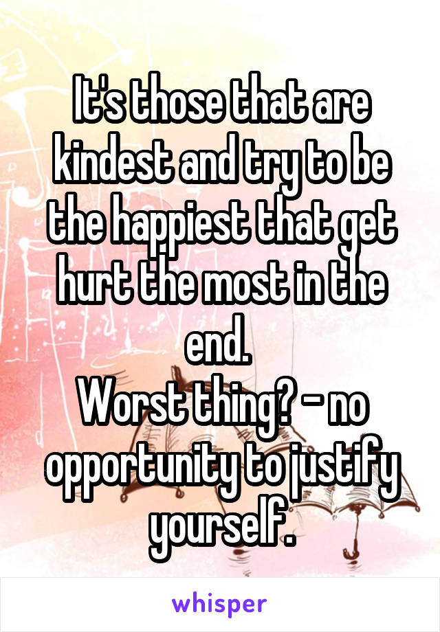 It's those that are kindest and try to be the happiest that get hurt the most in the end. 
Worst thing? - no opportunity to justify yourself.