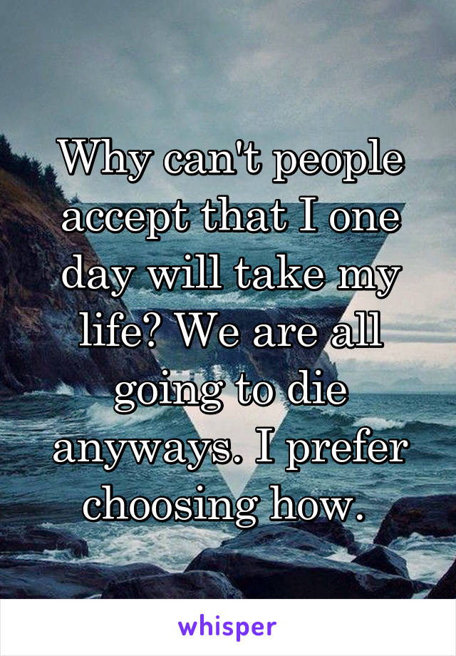 Why can't people accept that I one day will take my life? We are all going to die anyways. I prefer choosing how. 