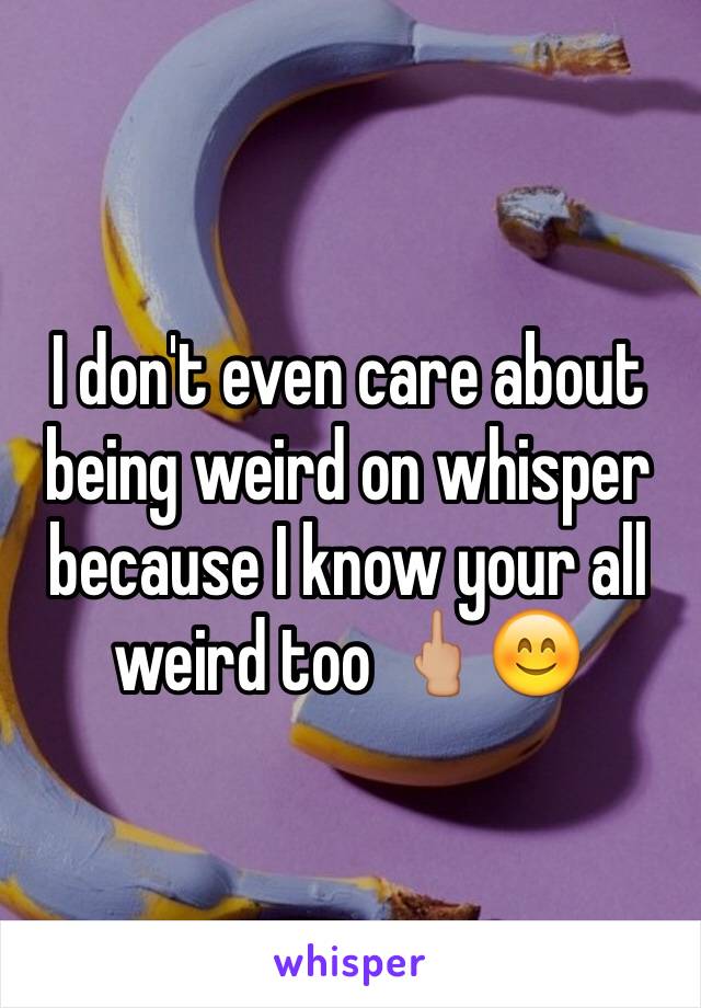 I don't even care about being weird on whisper because I know your all weird too 🖕🏼😊