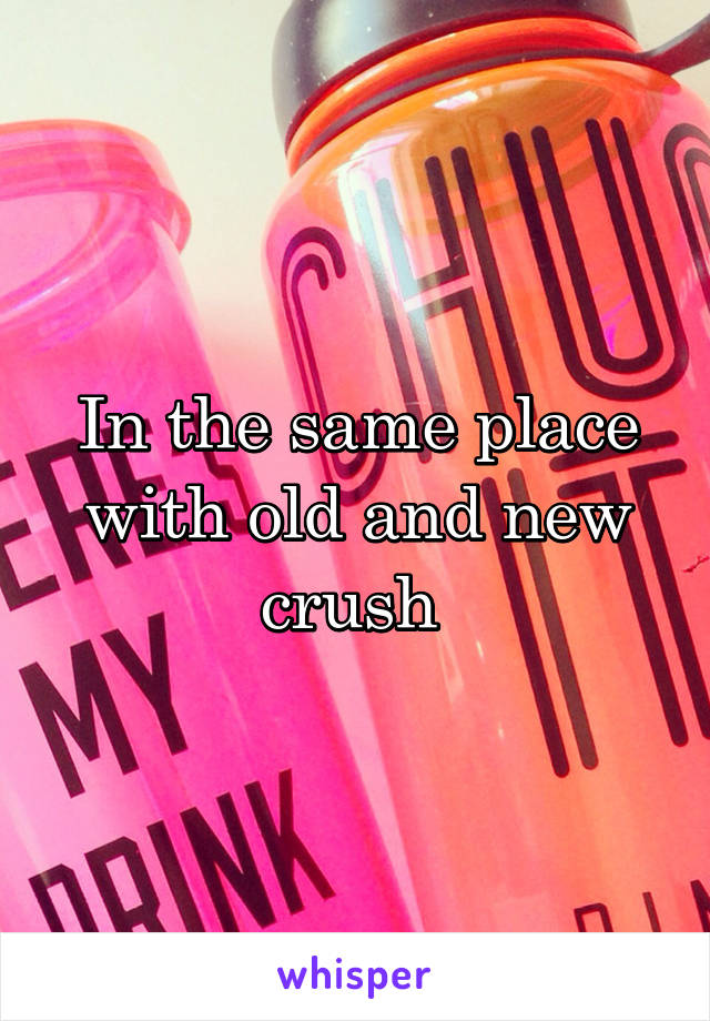 In the same place with old and new crush 