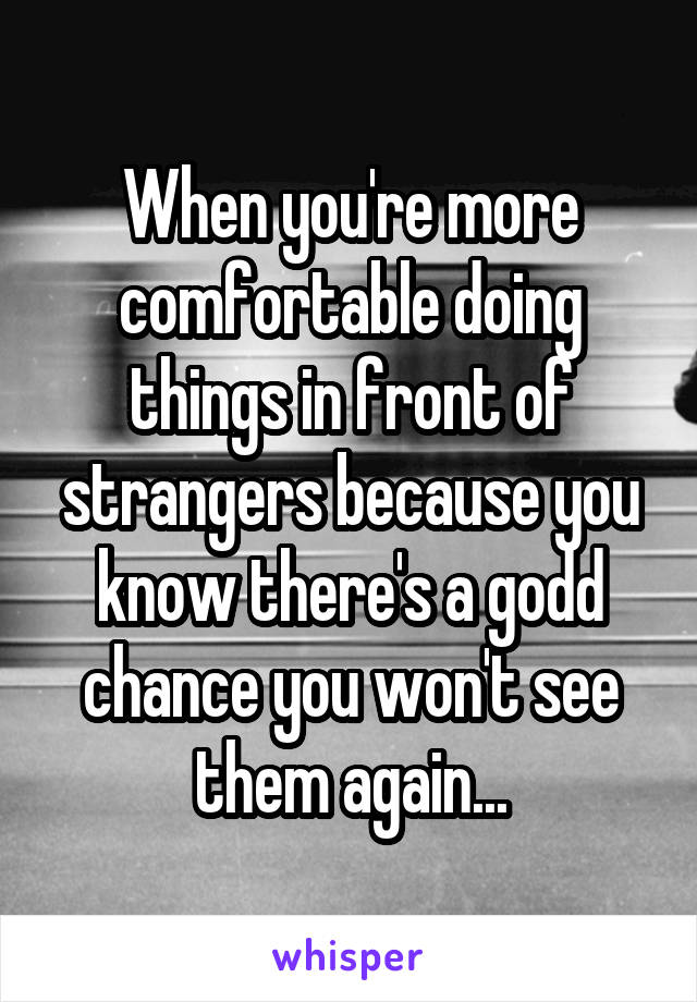 When you're more comfortable doing things in front of strangers because you know there's a godd chance you won't see them again...