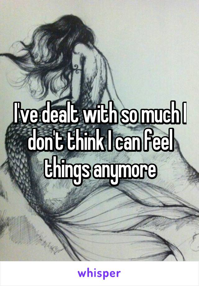 I've dealt with so much I don't think I can feel things anymore