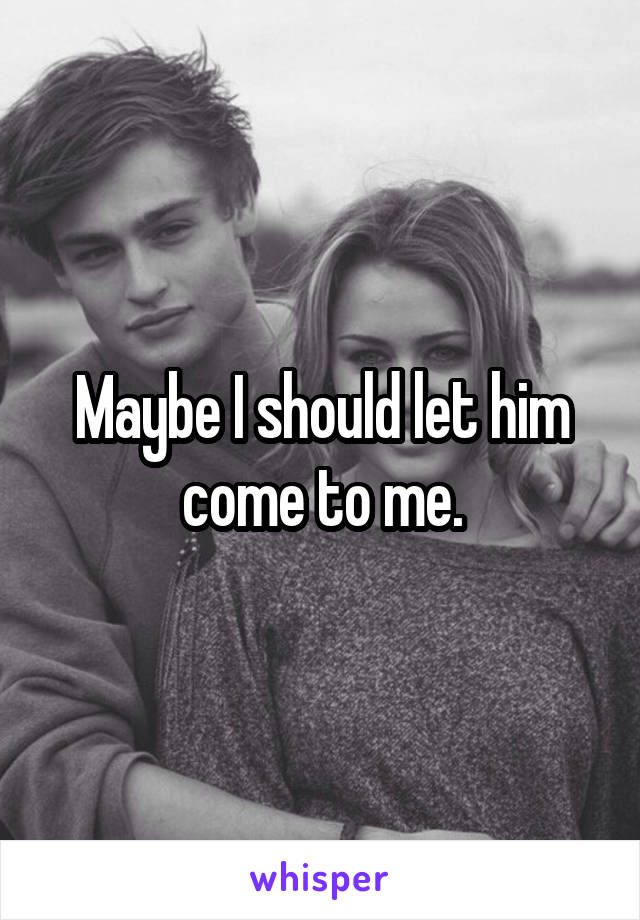 Maybe I should let him come to me.