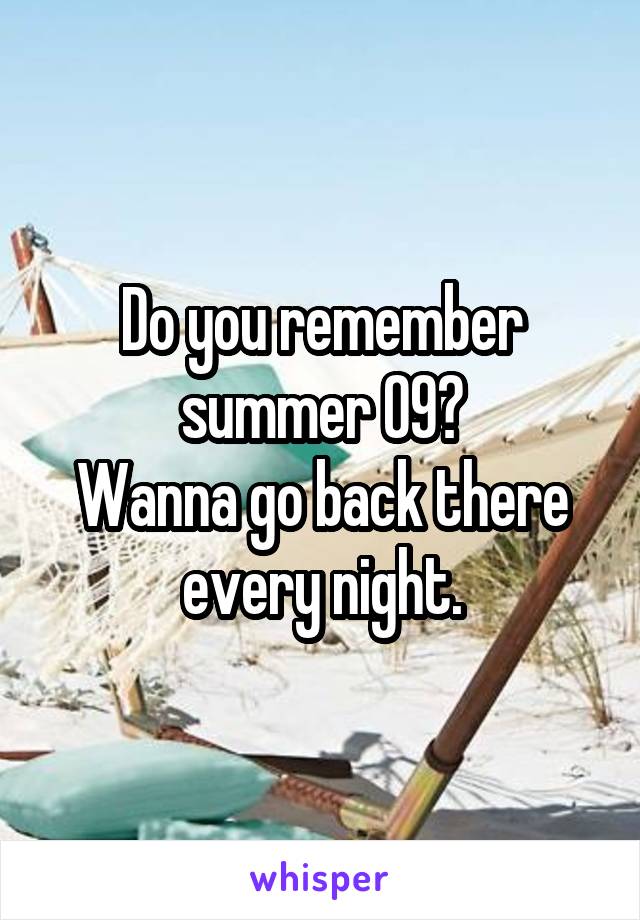 Do you remember summer 09?
Wanna go back there every night.