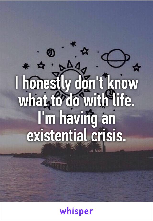 I honestly don't know what to do with life.
I'm having an existential crisis.