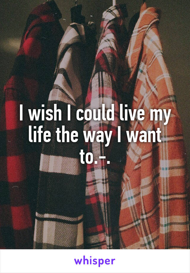 I wish I could live my life the way I want to.-.