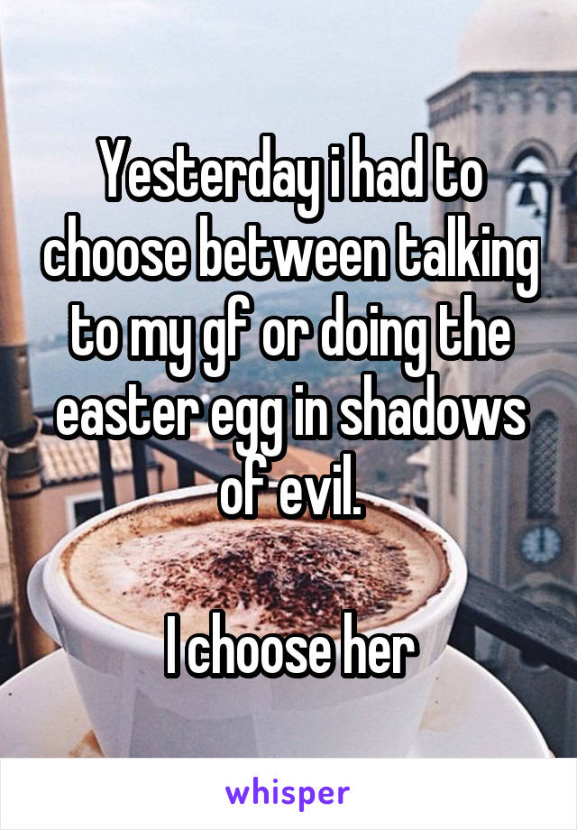 Yesterday i had to choose between talking to my gf or doing the easter egg in shadows of evil.

I choose her