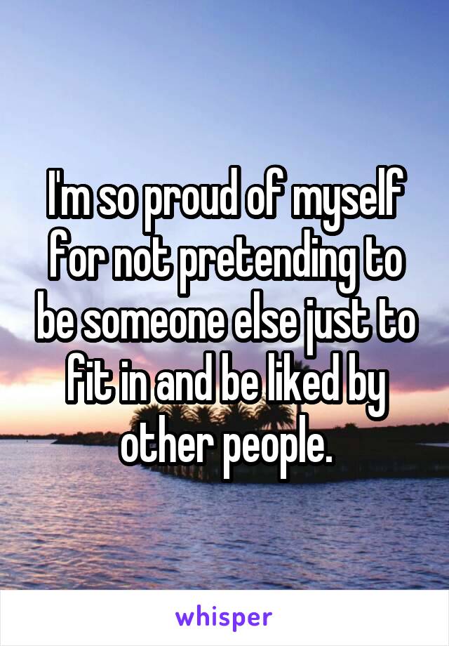 I'm so proud of myself for not pretending to be someone else just to fit in and be liked by other people.