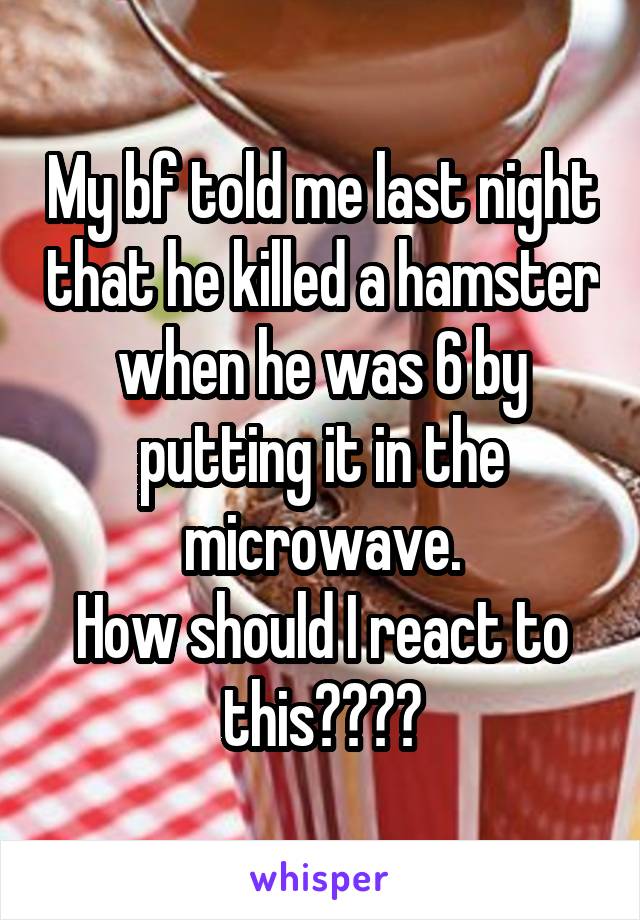 My bf told me last night that he killed a hamster when he was 6 by putting it in the microwave.
How should I react to this????