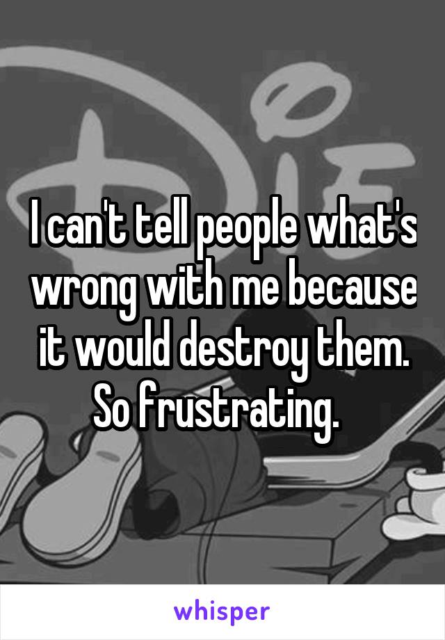 I can't tell people what's wrong with me because it would destroy them.
So frustrating.  