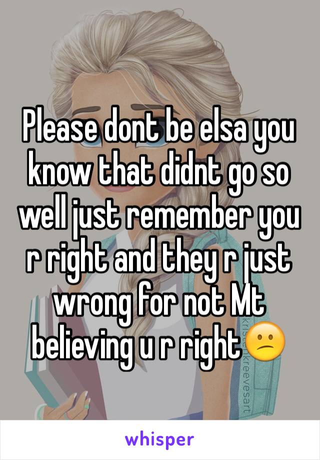 Please dont be elsa you know that didnt go so well just remember you r right and they r just wrong for not Mt believing u r right😕